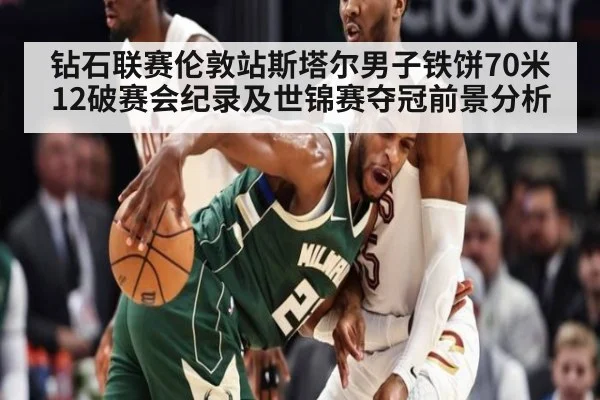 钻石联赛伦敦站斯塔尔男子铁饼70米12破赛会纪录及世锦赛夺冠前景分析